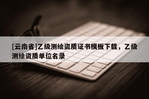 [云南省]乙級測繪資質證書模板下載，乙級測繪資質單位名錄
