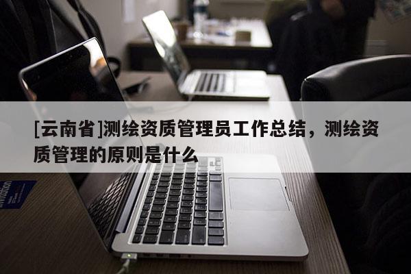 [云南省]測繪資質管理員工作總結，測繪資質管理的原則是什么