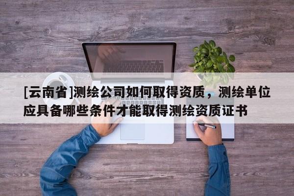 [云南省]測繪公司如何取得資質，測繪單位應具備哪些條件才能取得測繪資質證書