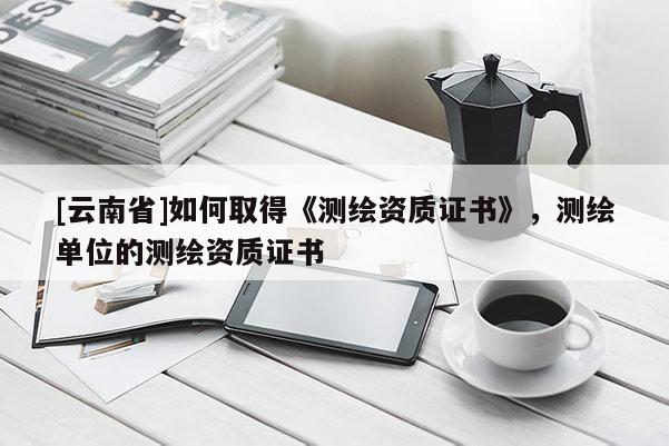 [云南省]如何取得《測繪資質(zhì)證書》，測繪單位的測繪資質(zhì)證書