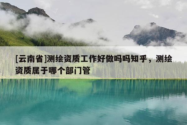 [云南省]測繪資質工作好做嗎嗎知乎，測繪資質屬于哪個部門管