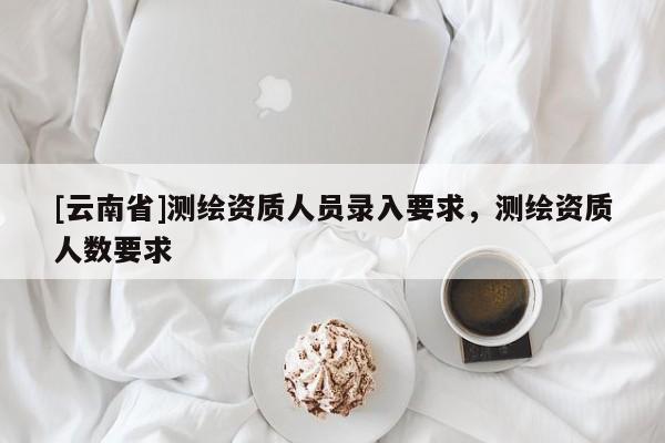 [云南省]測繪資質人員錄入要求，測繪資質人數要求