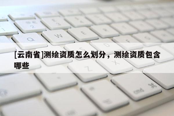 [云南省]測繪資質怎么劃分，測繪資質包含哪些