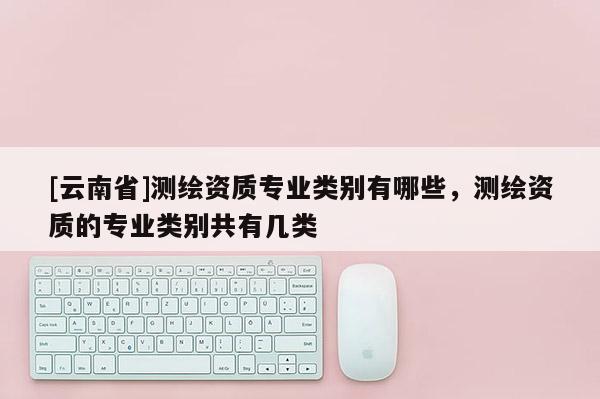 [云南省]測繪資質專業類別有哪些，測繪資質的專業類別共有幾類
