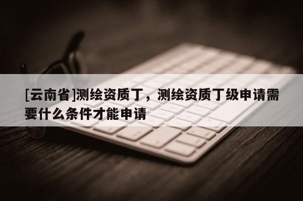 [云南省]測繪資質丁，測繪資質丁級申請需要什么條件才能申請
