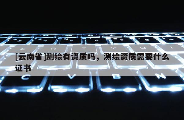 [云南省]測繪有資質嗎，測繪資質需要什么證書
