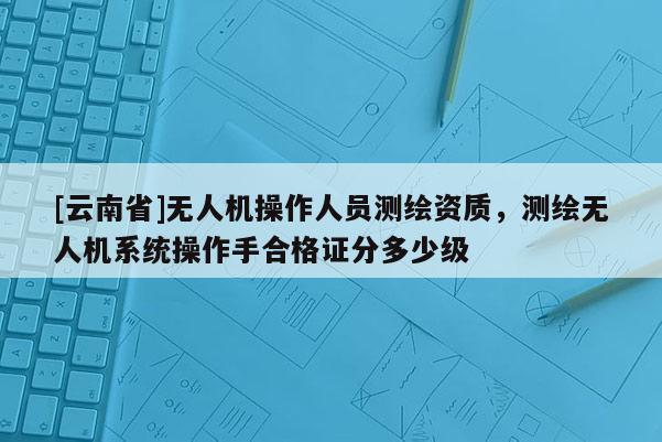 [云南省]無人機操作人員測繪資質，測繪無人機系統操作手合格證分多少級