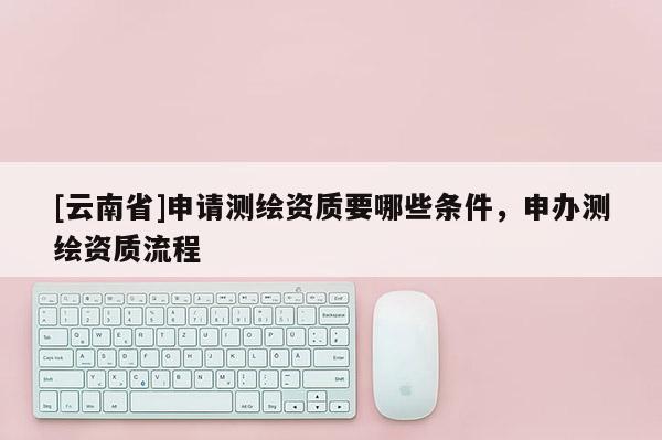 [云南省]申請測繪資質要哪些條件，申辦測繪資質流程