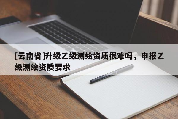 [云南省]升級乙級測繪資質很難嗎，申報乙級測繪資質要求