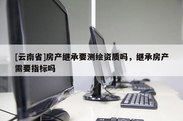 [云南省]房產繼承要測繪資質嗎，繼承房產需要指標嗎