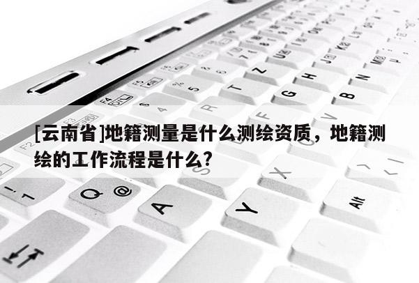 [云南省]地籍測量是什么測繪資質，地籍測繪的工作流程是什么?