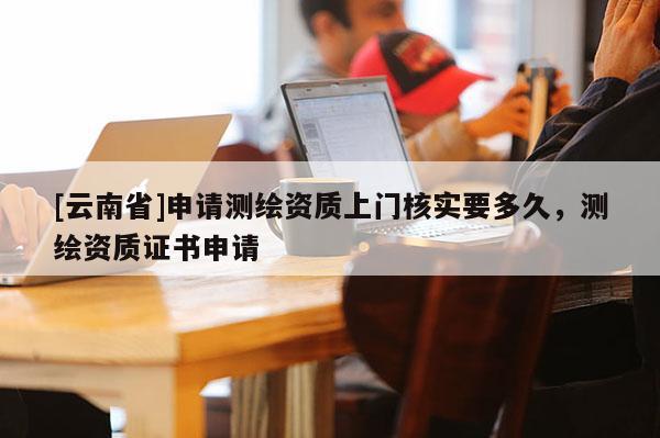 [云南省]申請測繪資質上門核實要多久，測繪資質證書申請