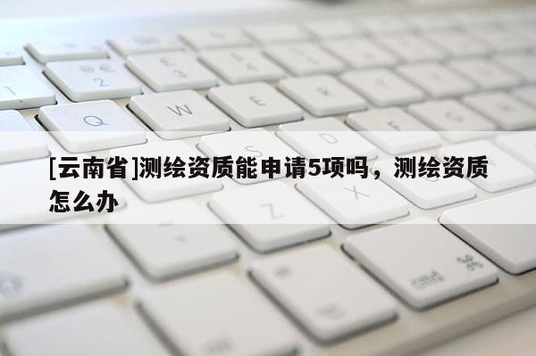 [云南省]測繪資質能申請5項嗎，測繪資質怎么辦
