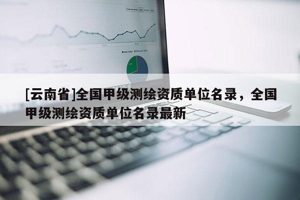 [云南省]全國甲級測繪資質單位名錄，全國甲級測繪資質單位名錄最新