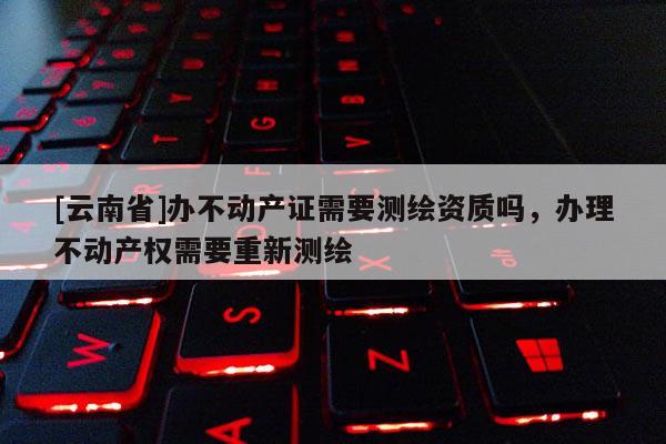 [云南省]辦不動產證需要測繪資質嗎，辦理不動產權需要重新測繪