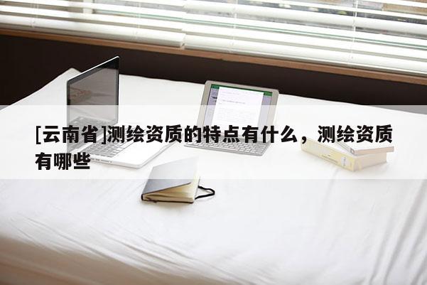 [云南省]測繪資質的特點有什么，測繪資質有哪些