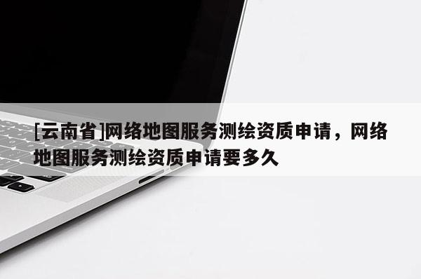 [云南省]網絡地圖服務測繪資質申請，網絡地圖服務測繪資質申請要多久