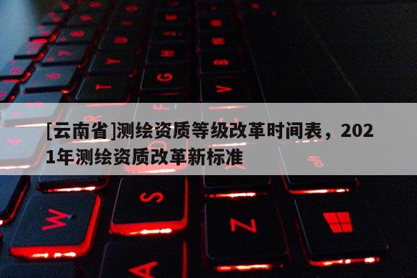 [云南省]測(cè)繪資質(zhì)等級(jí)改革時(shí)間表，2021年測(cè)繪資質(zhì)改革新標(biāo)準(zhǔn)