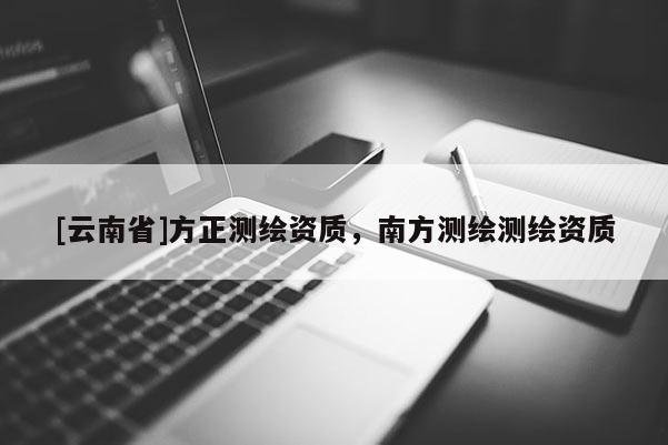 [云南省]方正測(cè)繪資質(zhì)，南方測(cè)繪測(cè)繪資質(zhì)