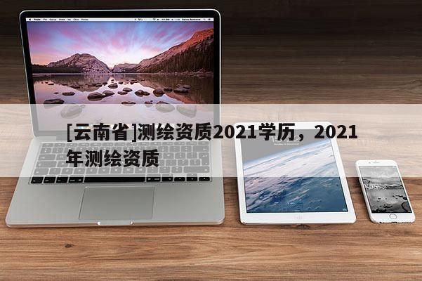 [云南省]測(cè)繪資質(zhì)2021學(xué)歷，2021年測(cè)繪資質(zhì)