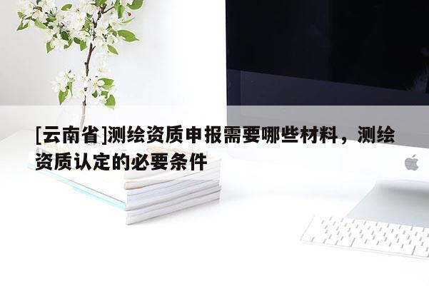 [云南省]測繪資質申報需要哪些材料，測繪資質認定的必要條件