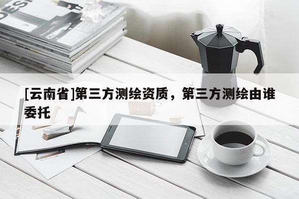[云南省]第三方測(cè)繪資質(zhì)，第三方測(cè)繪由誰(shuí)委托