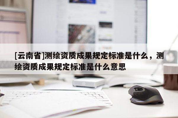 [云南省]測繪資質成果規定標準是什么，測繪資質成果規定標準是什么意思