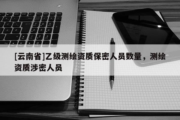 [云南省]乙級測繪資質保密人員數量，測繪資質涉密人員