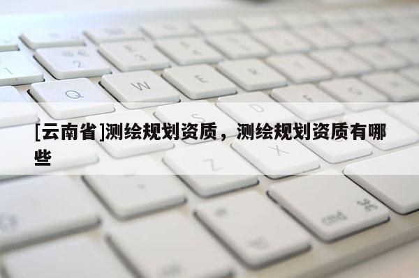 [云南省]測繪規劃資質，測繪規劃資質有哪些