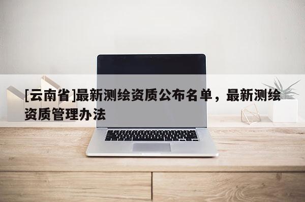 [云南省]最新測繪資質公布名單，最新測繪資質管理辦法