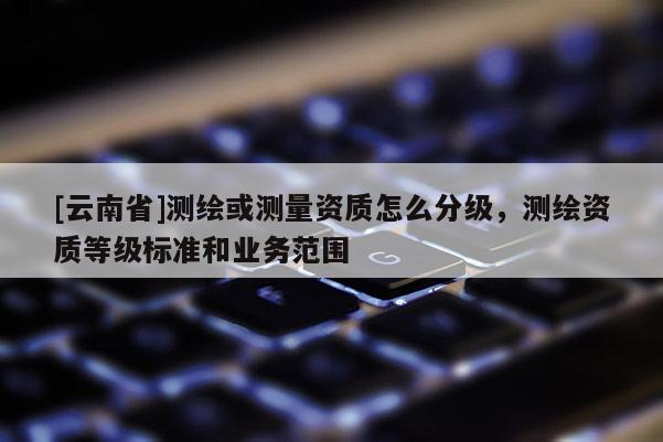 [云南省]測繪或測量資質怎么分級，測繪資質等級標準和業務范圍