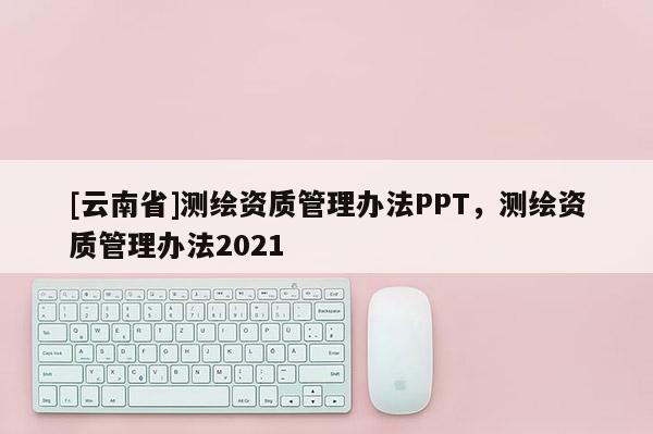 [云南省]測(cè)繪資質(zhì)管理辦法PPT，測(cè)繪資質(zhì)管理辦法2021