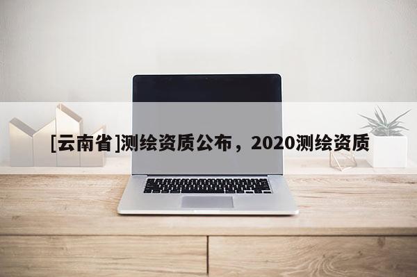 [云南省]測繪資質(zhì)公布，2020測繪資質(zhì)