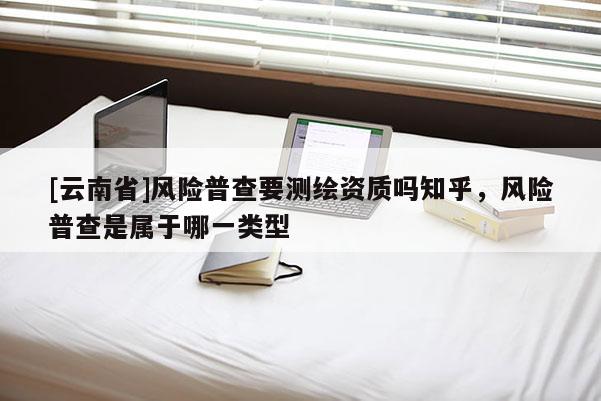 [云南省]風(fēng)險(xiǎn)普查要測(cè)繪資質(zhì)嗎知乎，風(fēng)險(xiǎn)普查是屬于哪一類型