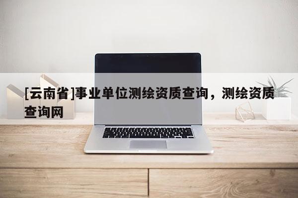 [云南省]事業(yè)單位測(cè)繪資質(zhì)查詢，測(cè)繪資質(zhì)查詢網(wǎng)