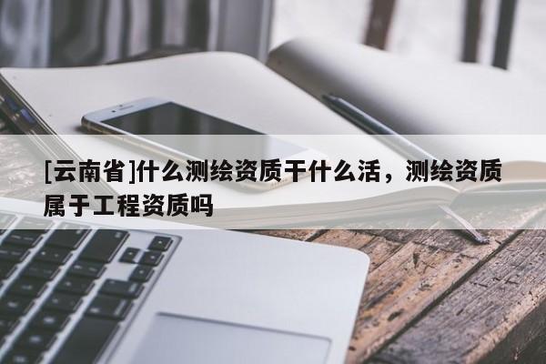 [云南省]什么測(cè)繪資質(zhì)干什么活，測(cè)繪資質(zhì)屬于工程資質(zhì)嗎