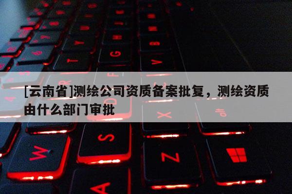 [云南省]測繪公司資質備案批復，測繪資質由什么部門審批