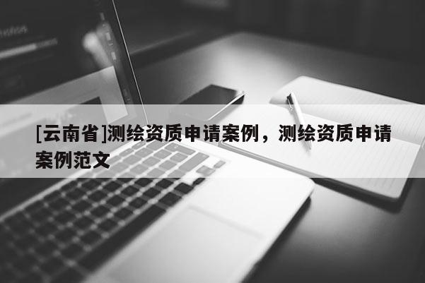 [云南省]測繪資質申請案例，測繪資質申請案例范文
