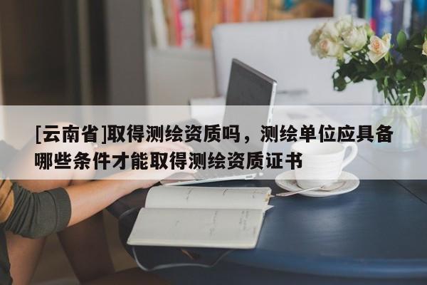 [云南省]取得測繪資質嗎，測繪單位應具備哪些條件才能取得測繪資質證書