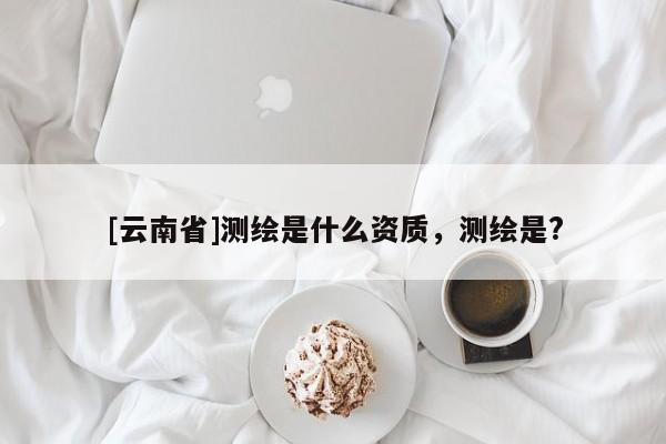 [云南省]測繪是什么資質，測繪是?