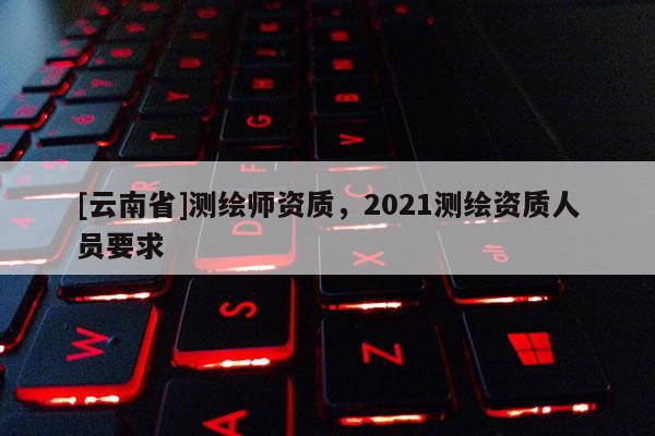 [云南省]測繪師資質，2021測繪資質人員要求