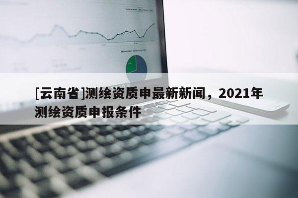[云南省]測繪資質申最新新聞，2021年測繪資質申報條件