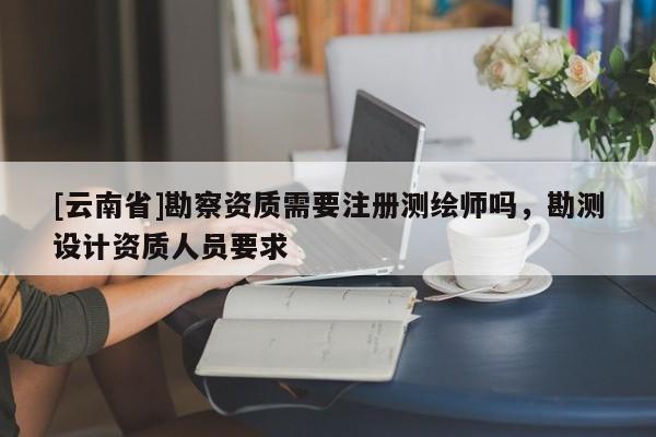 [云南省]勘察資質需要注冊測繪師嗎，勘測設計資質人員要求