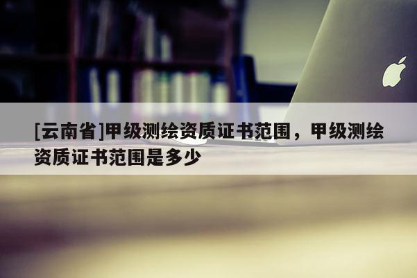 [云南省]甲級(jí)測(cè)繪資質(zhì)證書(shū)范圍，甲級(jí)測(cè)繪資質(zhì)證書(shū)范圍是多少