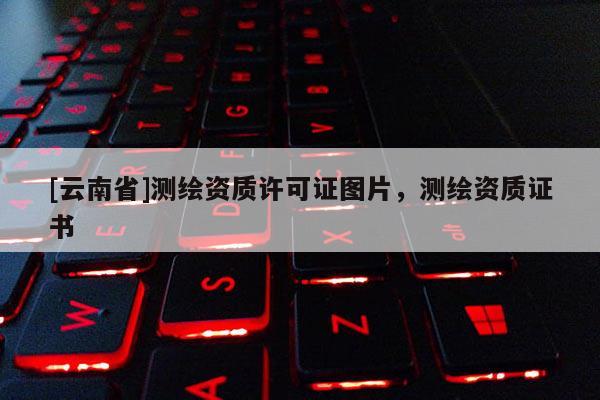[云南省]測繪資質許可證圖片，測繪資質證書