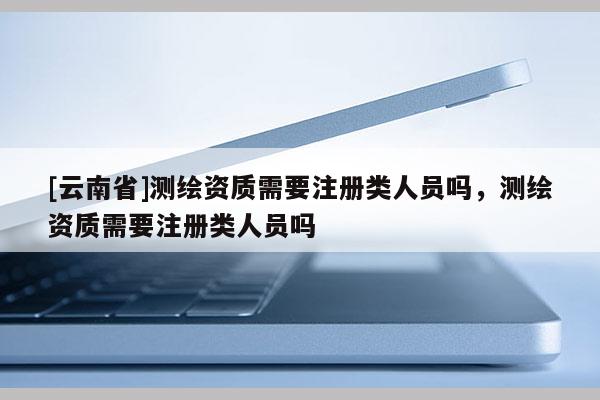 [云南省]測繪資質需要注冊類人員嗎，測繪資質需要注冊類人員嗎
