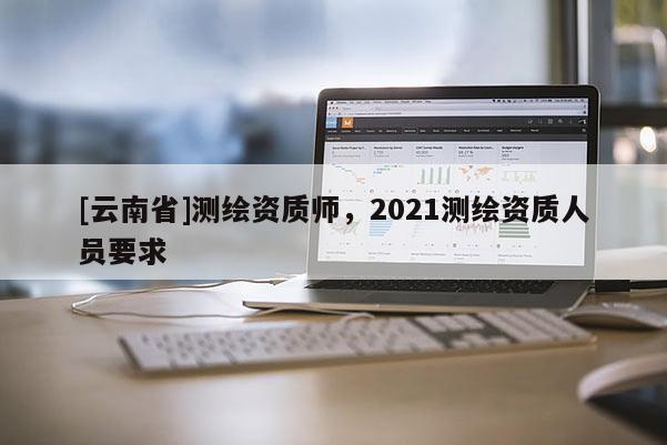 [云南省]測繪資質師，2021測繪資質人員要求