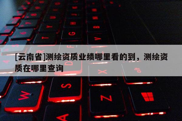 [云南省]測繪資質業績哪里看的到，測繪資質在哪里查詢