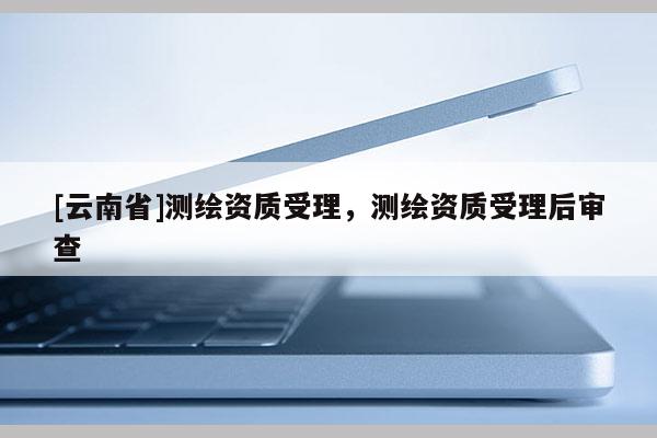 [云南省]測繪資質受理，測繪資質受理后審查