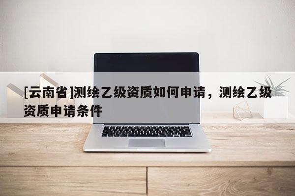 [云南省]測繪乙級資質如何申請，測繪乙級資質申請條件